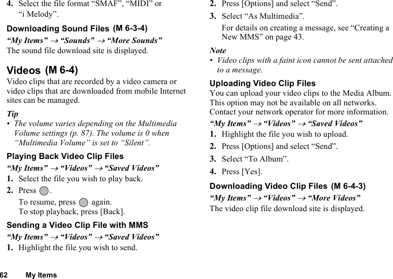 62 My Items4. Select the file format “SMAF”, “MIDI” or “i Melody”.Downloading Sound Files “My Items” → “Sounds” → “More Sounds”The sound file download site is displayed.Videos Video clips that are recorded by a video camera or video clips that are downloaded from mobile Internet sites can be managed.Tip• The volume varies depending on the Multimedia Volume settings (p. 87). The volume is 0 when “Multimedia Volume” is set to “Silent”.Playing Back Video Clip Files“My Items” → “Videos” → “Saved Videos”1. Select the file you wish to play back.2. Press .To resume, press   again.To stop playback, press [Back].Sending a Video Clip File with MMS“My Items” → “Videos” → “Saved Videos”1. Highlight the file you wish to send.2. Press [Options] and select “Send”. 3. Select “As Multimedia”.For details on creating a message, see “Creating a New MMS” on page 43. Note• Video clips with a faint icon cannot be sent attached to a message.Uploading Video Clip FilesYou can upload your video clips to the Media Album. This option may not be available on all networks. Contact your network operator for more information.“My Items” → “Videos” → “Saved Videos”1. Highlight the file you wish to upload.2. Press [Options] and select “Send”.3. Select “To Album”.4. Press [Yes].Downloading Video Clip Files “My Items” → “Videos” → “More Videos”The video clip file download site is displayed.(M 6-3-4)(M 6-4)(M 6-4-3)