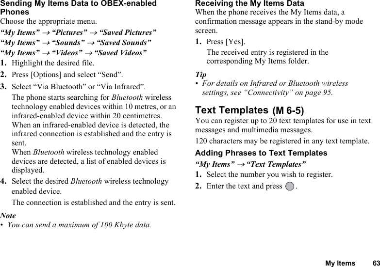 My Items 63Sending My Items Data to OBEX-enabled PhonesChoose the appropriate menu. “My Items” → “Pictures” → “Saved Pictures”“My Items” → “Sounds” → “Saved Sounds”“My Items” → “Videos” → “Saved Videos”1. Highlight the desired file. 2. Press [Options] and select “Send”.3. Select “Via Bluetooth” or “Via Infrared”.The phone starts searching for Bluetooth wireless technology enabled devices within 10 metres, or an infrared-enabled device within 20 centimetres. When an infrared-enabled device is detected, the infrared connection is established and the entry is sent.When Bluetooth wireless technology enabled devices are detected, a list of enabled devices is displayed.4. Select the desired Bluetooth wireless technology enabled device. The connection is established and the entry is sent.Note• You can send a maximum of 100 Kbyte data.Receiving the My Items Data When the phone receives the My Items data, a confirmation message appears in the stand-by mode screen.1. Press [Yes].The received entry is registered in the corresponding My Items folder. Tip• For details on Infrared or Bluetooth wireless settings, see “Connectivity” on page 95. Text Templates You can register up to 20 text templates for use in text messages and multimedia messages.120 characters may be registered in any text template.Adding Phrases to Text Templates“My Items” → “Text Templates”1. Select the number you wish to register. 2. Enter the text and press  .(M 6-5)