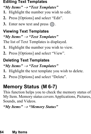 64 My ItemsEditing Text Templates“My Items” → “Text Templates”1. Highlight the number you wish to edit. 2. Press [Options] and select “Edit”.3. Enter new text and press  .Viewing Text Templates“My Items” → “Text Templates”The list of Text Templates is displayed.1. Highlight the number you wish to view. 2. Press [Options] and select “View”.Deleting Text Templates“My Items” → “Text Templates”1. Highlight the text template you wish to delete. 2. Press [Options] and select “Delete”.Memory Status This function helps you to check the memory status of My Item. Memory status covers Applications, Pictures, Sounds, and Videos.“My Items” → “Memory Status”(M 6-7)