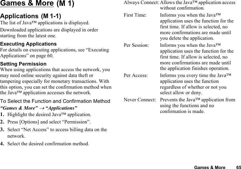 Games &amp; More 65Games &amp; More Applications The list of Java™ applications is displayed.Downloaded applications are displayed in order starting from the latest one.Executing ApplicationsFor details on executing applications, see “Executing Applications” on page 60. Setting PermissionWhen using applications that access the network, you may need online security against data theft or tampering especially for monetary transactions. With this option, you can set the confirmation method when the Java™ application accesses the network. To Select the Function and Confirmation Method“Games &amp; More” → “Applications”1. Highlight the desired Java™ application.2. Press [Options] and select “Permission”.3. Select “Net Access” to access billing data on the network. 4. Select the desired confirmation method.Always Connect: Allows the Java™ application access without confirmation.First Time: Informs you when the Java™ application uses the function for the first time. If allow is selected, no more confirmations are made until you delete the application.Per Session: Informs you when the Java™ application uses the function for the first time. If allow is selected, no more confirmations are made until the application finishes operation.Per Access: Informs you every time the Java™ application uses the function regardless of whether or not you select allow or deny. Never Connect: Prevents the Java™ application from using the functions and no confirmation is made. (M 1)(M 1-1)