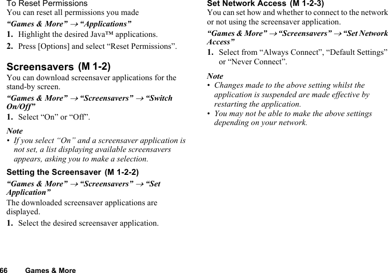 66 Games &amp; MoreTo Reset PermissionsYou can reset all permissions you made“Games &amp; More” → “Applications”1. Highlight the desired Java™ applications.2. Press [Options] and select “Reset Permissions”.Screensavers You can download screensaver applications for the stand-by screen. “Games &amp; More” → “Screensavers” → “Switch On/Off”1. Select “On” or “Off”.Note• If you select “On” and a screensaver application is not set, a list displaying available screensavers appears, asking you to make a selection.Setting the Screensaver “Games &amp; More” → “Screensavers” → “Set Application”The downloaded screensaver applications are displayed. 1. Select the desired screensaver application.Set Network Access You can set how and whether to connect to the network or not using the screensaver application.“Games &amp; More” → “Screensavers” → “Set Network Access”1. Select from “Always Connect”, “Default Settings” or “Never Connect”.Note• Changes made to the above setting whilst the application is suspended are made effective by restarting the application.• You may not be able to make the above settings depending on your network.(M 1-2)(M 1-2-2)(M 1-2-3)