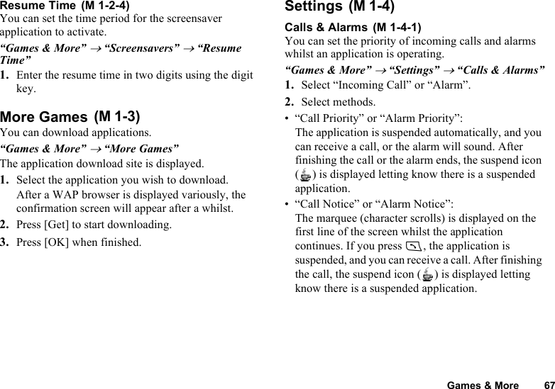 Games &amp; More 67Resume Time You can set the time period for the screensaver application to activate.“Games &amp; More” → “Screensavers” → “Resume Time”1. Enter the resume time in two digits using the digit key.More Games You can download applications.“Games &amp; More” → “More Games”The application download site is displayed.1. Select the application you wish to download.After a WAP browser is displayed variously, the confirmation screen will appear after a whilst.2. Press [Get] to start downloading.3. Press [OK] when finished.Settings Calls &amp; Alarms You can set the priority of incoming calls and alarms whilst an application is operating.“Games &amp; More” → “Settings” → “Calls &amp; Alarms”1. Select “Incoming Call” or “Alarm”.2. Select methods.• “Call Priority” or “Alarm Priority”:The application is suspended automatically, and you can receive a call, or the alarm will sound. After finishing the call or the alarm ends, the suspend icon ( ) is displayed letting know there is a suspended application.• “Call Notice” or “Alarm Notice”:The marquee (character scrolls) is displayed on the first line of the screen whilst the application continues. If you press D, the application is suspended, and you can receive a call. After finishing the call, the suspend icon ( ) is displayed letting know there is a suspended application.(M 1-2-4)(M 1-3)(M 1-4)(M 1-4-1)