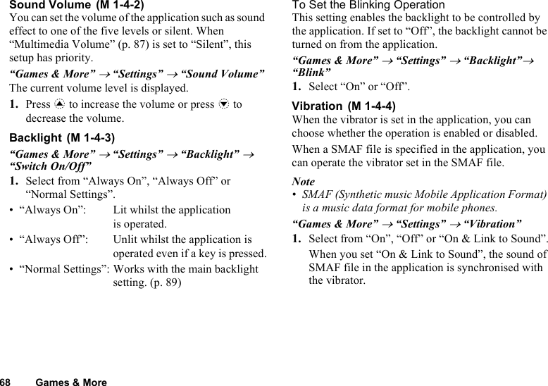 68 Games &amp; MoreSound Volume You can set the volume of the application such as sound effect to one of the five levels or silent. When “Multimedia Volume” (p. 87) is set to “Silent”, this setup has priority.“Games &amp; More” → “Settings” → “Sound Volume”The current volume level is displayed.1. Press a to increase the volume or press b to decrease the volume.Backlight “Games &amp; More” → “Settings” → “Backlight” → “Switch On/Off”1. Select from “Always On”, “Always Off” or “Normal Settings”.• “Always On”: Lit whilst the applicationis operated.• “Always Off”: Unlit whilst the application is operated even if a key is pressed.• “Normal Settings”: Works with the main backlight setting. (p. 89)To Set the Blinking OperationThis setting enables the backlight to be controlled by the application. If set to “Off”, the backlight cannot be turned on from the application.“Games &amp; More” → “Settings” → “Backlight”→ “Blink”1. Select “On” or “Off”.Vibration When the vibrator is set in the application, you can choose whether the operation is enabled or disabled.When a SMAF file is specified in the application, you can operate the vibrator set in the SMAF file.Note• SMAF (Synthetic music Mobile Application Format) is a music data format for mobile phones.“Games &amp; More” → “Settings” → “Vibration”1. Select from “On”, “Off” or “On &amp; Link to Sound”.When you set “On &amp; Link to Sound”, the sound of SMAF file in the application is synchronised with the vibrator.(M 1-4-2)(M 1-4-3)(M 1-4-4)