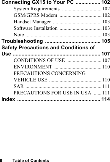 6 Table of ContentsConnecting GX15 to Your PC ................. 102System Requirements  ..............................102GSM/GPRS Modem  ................................102Handset Manager  .....................................103Software Installation  ................................103Note ..........................................................103Troubleshooting ...................................... 105Safety Precautions and Conditions of Use ............................................................ 107CONDITIONS OF USE  ..........................107ENVIRONMENT ....................................110PRECAUTIONS CONCERNING VEHICLE USE ........................................110SAR ..........................................................111PRECAUTIONS FOR USE IN USA  ......111Index ......................................................... 114