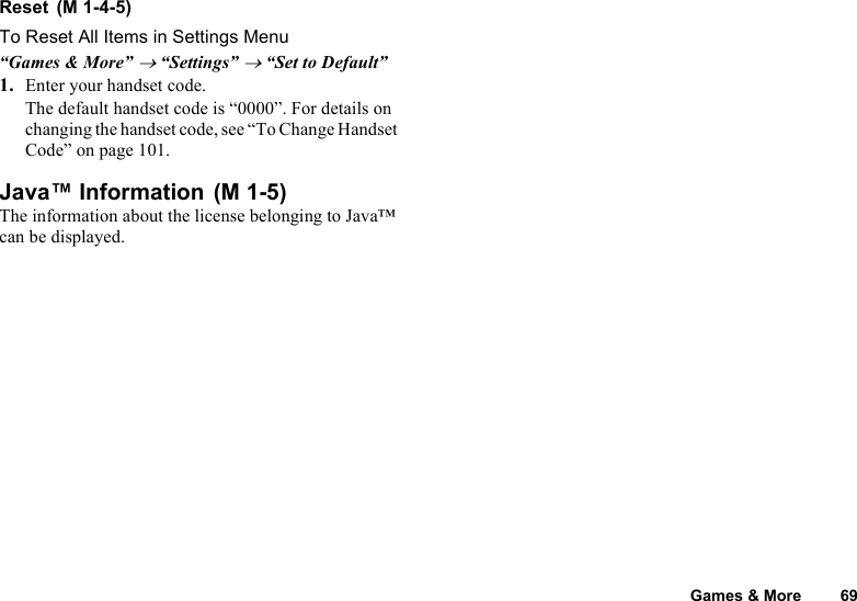 Games &amp; More 69Reset To Reset All Items in Settings Menu“Games &amp; More” → “Settings” → “Set to Default”1. Enter your handset code.The default handset code is “0000”. For details on changing the handset code, see “To Change Handset Code” on page 101.Java™ Information The information about the license belonging to Java™ can be displayed.(M 1-4-5)(M 1-5)