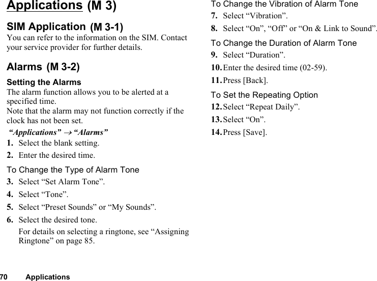 70 ApplicationsApplications SIM Application You can refer to the information on the SIM. Contact your service provider for further details.Alarms Setting the AlarmsThe alarm function allows you to be alerted at a specified time.Note that the alarm may not function correctly if the clock has not been set. “Applications” → “Alarms”1. Select the blank setting.2. Enter the desired time.To Change the Type of Alarm Tone3. Select “Set Alarm Tone”.4. Select “Tone”.5. Select “Preset Sounds” or “My Sounds”.6. Select the desired tone.For details on selecting a ringtone, see “Assigning Ringtone” on page 85.To Change the Vibration of Alarm Tone7. Select “Vibration”.8. Select “On”, “Off” or “On &amp; Link to Sound”.To Change the Duration of Alarm Tone9. Select “Duration”.10. Enter the desired time (02-59).11. Press [Back].To Set the Repeating Option12. Select “Repeat Daily”.13. Select “On”.14. Press [Save].(M 3)(M 3-1)(M 3-2)