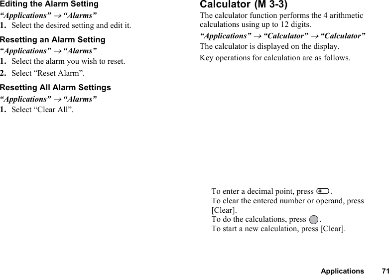 Applications 71Editing the Alarm Setting“Applications” → “Alarms”1. Select the desired setting and edit it. Resetting an Alarm Setting“Applications” → “Alarms”1. Select the alarm you wish to reset.2. Select “Reset Alarm”.Resetting All Alarm Settings“Applications” → “Alarms”1. Select “Clear All”.Calculator The calculator function performs the 4 arithmetic calculations using up to 12 digits.“Applications” → “Calculator” → “Calculator”The calculator is displayed on the display.Key operations for calculation are as follows.To enter a decimal point, press R.To clear the entered number or operand, press [Clear].To do the calculations, press  .To start a new calculation, press [Clear].(M 3-3)