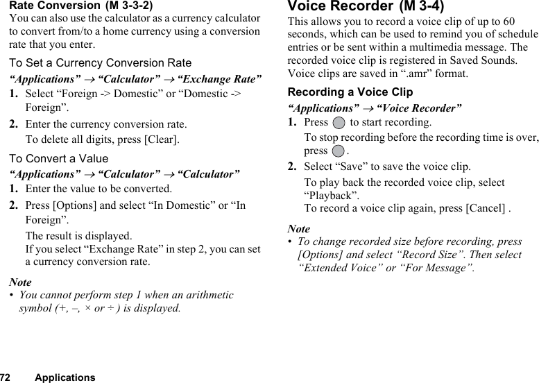 72 ApplicationsRate Conversion You can also use the calculator as a currency calculator to convert from/to a home currency using a conversion rate that you enter.To Set a Currency Conversion Rate“Applications” → “Calculator” → “Exchange Rate”1. Select “Foreign -&gt; Domestic” or “Domestic -&gt; Foreign”.2. Enter the currency conversion rate.To delete all digits, press [Clear].To Convert a Value“Applications” → “Calculator” → “Calculator”1. Enter the value to be converted.2. Press [Options] and select “In Domestic” or “In Foreign”.The result is displayed.If you select “Exchange Rate” in step 2, you can set a currency conversion rate.Note• You cannot perform step 1 when an arithmetic symbol (+, –, × or ÷ ) is displayed.Voice Recorder This allows you to record a voice clip of up to 60 seconds, which can be used to remind you of schedule entries or be sent within a multimedia message. The recorded voice clip is registered in Saved Sounds. Voice clips are saved in “.amr” format.Recording a Voice Clip“Applications” → “Voice Recorder”1. Press   to start recording.To stop recording before the recording time is over, press .2. Select “Save” to save the voice clip. To play back the recorded voice clip, select “Playback”.  To record a voice clip again, press [Cancel] .Note• To change recorded size before recording, press [Options] and select “Record Size”. Then select “Extended Voice” or “For Message”.(M 3-3-2) (M 3-4)