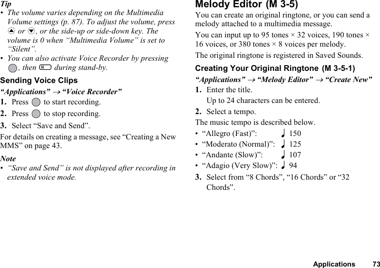 Applications 73Tip• The volume varies depending on the Multimedia Volume settings (p. 87). To adjust the volume, press a or b, or the side-up or side-down key. The volume is 0 when “Multimedia Volume” is set to “Silent”.• You can also activate Voice Recorder by pressing , then R during stand-by.Sending Voice Clips“Applications” → “Voice Recorder”1. Press   to start recording.2. Press   to stop recording.3. Select “Save and Send”.For details on creating a message, see “Creating a New MMS” on page 43.Note• “Save and Send” is not displayed after recording in extended voice mode.Melody Editor You can create an original ringtone, or you can send a melody attached to a multimedia message.You can input up to 95 tones × 32 voices, 190 tones × 16 voices, or 380 tones × 8 voices per melody.The original ringtone is registered in Saved Sounds.Creating Your Original Ringtone “Applications” → “Melody Editor” → “Create New”1. Enter the title.Up to 24 characters can be entered.2. Select a tempo.The music tempo is described below.• “Allegro (Fast)”: 150• “Moderato (Normal)”: 125• “Andante (Slow)”: 107• “Adagio (Very Slow)”: 943. Select from “8 Chords”, “16 Chords” or “32 Chords”.(M 3-5)(M 3-5-1)