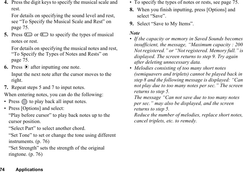 74 Applications4. Press the digit keys to specify the musical scale and rest.For details on specifying the sound level and rest, see “To Specify the Musical Scale and Rest” on page 75.5. Press P or R to specify the types of musical notes or rest.For details on specifying the musical notes and rest, “To Specify the Types of Notes and Rests” on page 75.6. Press d after inputting one note.Input the next note after the cursor moves to the right.7. Repeat steps 5 and 7 to input notes.When entering notes, you can do the following:• Press   to play back all input notes.• Press [Options] and select:“Play before cursor” to play back notes up to the cursor position.“Select Part” to select another chord.“Set Tone” to set or change the tone using different instruments. (p. 76)“Set Strength” sets the strength of the original ringtone. (p. 76)• To specify the types of notes or rests, see page 75.8. When you finish inputting, press [Options] and select “Save”.9. Select “Save to My Items”.Note• If the capacity or memory in Saved Sounds becomes insufficient, the message, “Maximum capacity : 200 Not registered.” or “Not registered. Memory full.” is displayed. The screen returns to step 9. Try again after deleting unnecessary data.• Melodies consisting of too many short notes (semiquavers and triplets) cannot be played back in step 8 and the following message is displayed: “Can not play due to too many notes per sec.” The screen returns to step 5. The message “Can not save due to too many notes per sec.” may also be displayed, and the screen returns to step 5.Reduce the number of melodies, replace short notes, cancel triplets, etc. to remedy.