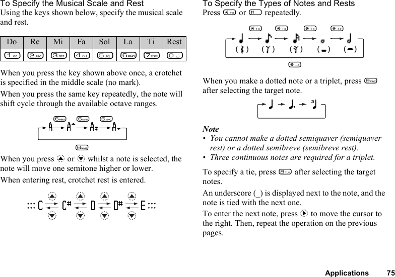 Applications 75To Specify the Musical Scale and RestUsing the keys shown below, specify the musical scale and rest.When you press the key shown above once, a crotchet is specified in the middle scale (no mark).When you press the same key repeatedly, the note will shift cycle through the available octave ranges.When you press a or b whilst a note is selected, the note will move one semitone higher or lower.When entering rest, crotchet rest is entered.To Specify the Types of Notes and RestsPress P or R repeatedly.When you make a dotted note or a triplet, press O after selecting the target note.Note• You cannot make a dotted semiquaver (semiquaver rest) or a dotted semibreve (semibreve rest).• Three continuous notes are required for a triplet.To specify a tie, press N after selecting the target notes.An underscore (_) is displayed next to the note, and the note is tied with the next one.To enter the next note, press d to move the cursor to the right. Then, repeat the operation on the previous pages.Do Re Mi Fa Sol La Ti RestGHIJKLMQLLLL(    ) (    ) (    ) (    ) (    )PP PPP