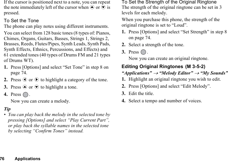 76 ApplicationsIf the cursor is positioned next to a note, you can repeat the note immediately left of the cursor when a or b is pressed.To Set the ToneThe phone can play notes using different instruments.You can select from 128 basic tones (8 types of: Pianos, Chimes, Organs, Guitars, Basses, Strings 1, Strings 2, Brasses, Reeds, Flutes/Pipes, Synth Leads, Synth Pads, Synth Effects, Ethnics, Percussions, and Effects) and 61 extended tones (40 types of Drums FM and 21 types of Drums WT).1. Press [Options] and select “Set Tone” in step 8 on page 74. 2. Press c or d to highlight a category of the tone.3. Press a or b to highlight a tone.4. Press . Now you can create a melody.Tip• You can play back the melody in the selected tone by pressing [Options] and select “Play Current Part”, or play back the syllable names in the selected tone by selecting “Confirm Tones” instead.To Set the Strength of the Original RingtoneThe strength of the original ringtone can be set in 3 levels for each melody.When you purchase this phone, the strength of the original ringtone is set to “Loud”.1. Press [Options] and select “Set Strength” in step 8 on page 74.2. Select a strength of the tone.3. Press .Now you can create an original ringtone.Editing Original Ringtones “Applications” → “Melody Editor” → “My Sounds”1. Highlight an original ringtone you wish to edit. 2. Press [Options] and select “Edit Melody”.3. Edit the title.4. Select a tempo and number of voices.(M 3-5-2)