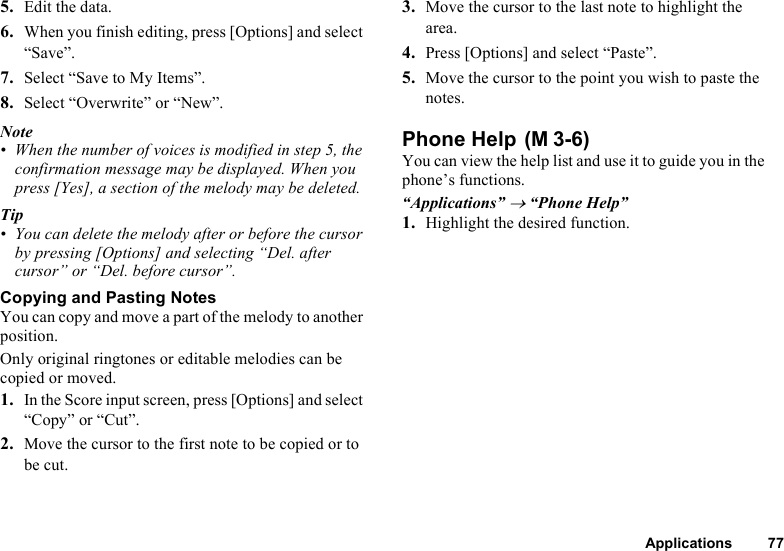 Applications 775. Edit the data. 6. When you finish editing, press [Options] and select “Save”.7. Select “Save to My Items”.8. Select “Overwrite” or “New”.Note• When the number of voices is modified in step 5, the confirmation message may be displayed. When you press [Yes], a section of the melody may be deleted.Tip• You can delete the melody after or before the cursor by pressing [Options] and selecting “Del. after cursor” or “Del. before cursor”.Copying and Pasting NotesYou can copy and move a part of the melody to another position.Only original ringtones or editable melodies can be copied or moved.1. In the Score input screen, press [Options] and select “Copy” or “Cut”.2. Move the cursor to the first note to be copied or to be cut. 3. Move the cursor to the last note to highlight the area.4. Press [Options] and select “Paste”. 5. Move the cursor to the point you wish to paste the notes.Phone Help You can view the help list and use it to guide you in the phone’s functions.“Applications” → “Phone Help”1. Highlight the desired function.(M 3-6)