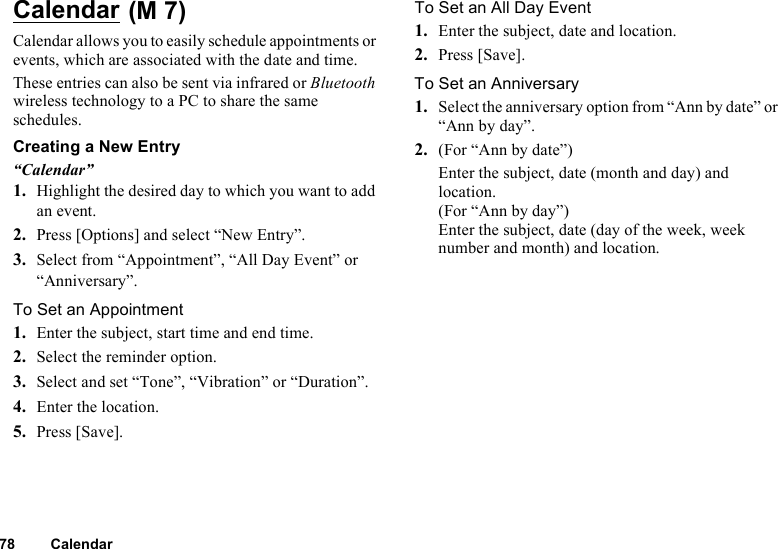 78 CalendarCalendar Calendar allows you to easily schedule appointments or events, which are associated with the date and time.These entries can also be sent via infrared or Bluetooth wireless technology to a PC to share the same schedules.Creating a New Entry“Calendar”1. Highlight the desired day to which you want to add an event.2. Press [Options] and select “New Entry”.3. Select from “Appointment”, “All Day Event” or “Anniversary”.To Set an Appointment1. Enter the subject, start time and end time.2. Select the reminder option.3. Select and set “Tone”, “Vibration” or “Duration”.4. Enter the location.5. Press [Save].To Set an All Day Event1. Enter the subject, date and location.2. Press [Save].To Set an Anniversary1. Select the anniversary option from “Ann by date” or “Ann by day”.2. (For “Ann by date”)Enter the subject, date (month and day) and location.(For “Ann by day”)Enter the subject, date (day of the week, week number and month) and location.(M 7)