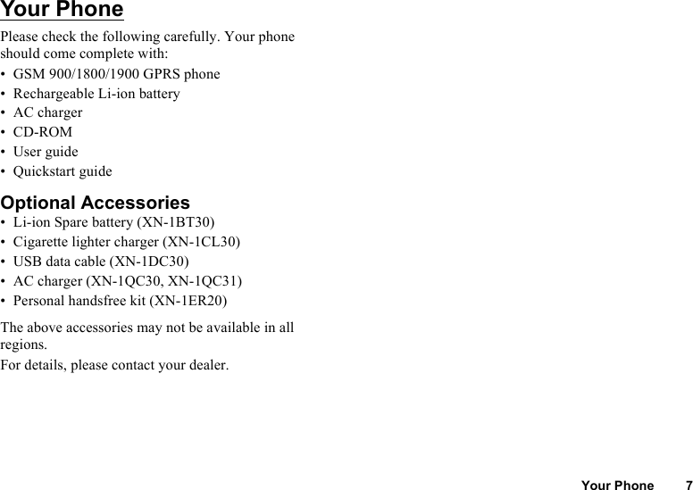 Your Phone 7Your PhonePlease check the following carefully. Your phone should come complete with:• GSM 900/1800/1900 GPRS phone• Rechargeable Li-ion battery• AC charger•CD-ROM• User guide• Quickstart guideOptional Accessories• Li-ion Spare battery (XN-1BT30)• Cigarette lighter charger (XN-1CL30)• USB data cable (XN-1DC30)• AC charger (XN-1QC30, XN-1QC31)• Personal handsfree kit (XN-1ER20)The above accessories may not be available in all regions.For details, please contact your dealer.