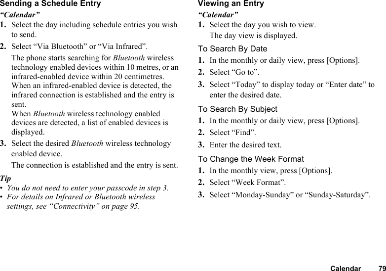 Calendar 79Sending a Schedule Entry“Calendar”1. Select the day including schedule entries you wish to send.2. Select “Via Bluetooth” or “Via Infrared”.The phone starts searching for Bluetooth wireless technology enabled devices within 10 metres, or an infrared-enabled device within 20 centimetres.When an infrared-enabled device is detected, the infrared connection is established and the entry is sent.When Bluetooth wireless technology enabled devices are detected, a list of enabled devices is displayed.3. Select the desired Bluetooth wireless technology enabled device.The connection is established and the entry is sent.Tip• You do not need to enter your passcode in step 3.• For details on Infrared or Bluetooth wireless settings, see “Connectivity” on page 95.Viewing an Entry“Calendar”1. Select the day you wish to view.The day view is displayed.To Search By Date1. In the monthly or daily view, press [Options].2. Select “Go to”. 3. Select “Today” to display today or “Enter date” to enter the desired date.To Search By Subject1. In the monthly or daily view, press [Options].2. Select “Find”.3. Enter the desired text.To Change the Week Format 1. In the monthly view, press [Options].2. Select “Week Format”.3. Select “Monday-Sunday” or “Sunday-Saturday”.