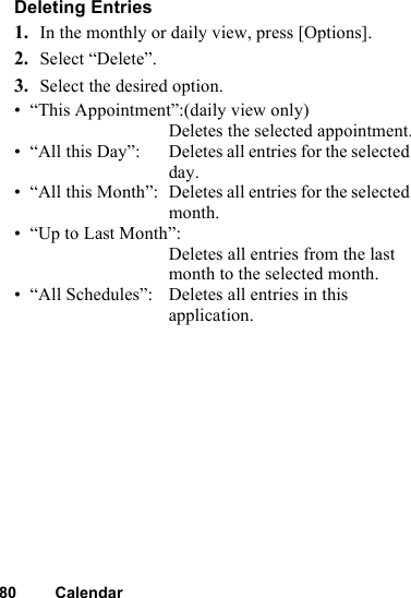 80 CalendarDeleting Entries1. In the monthly or daily view, press [Options].2. Select “Delete”.3. Select the desired option.• “This Appointment”:(daily view only) Deletes the selected appointment.• “All this Day”: Deletes all entries for the selected day.• “All this Month”: Deletes all entries for the selected month.• “Up to Last Month”:Deletes all entries from the last month to the selected month.• “All Schedules”: Deletes all entries in this application.