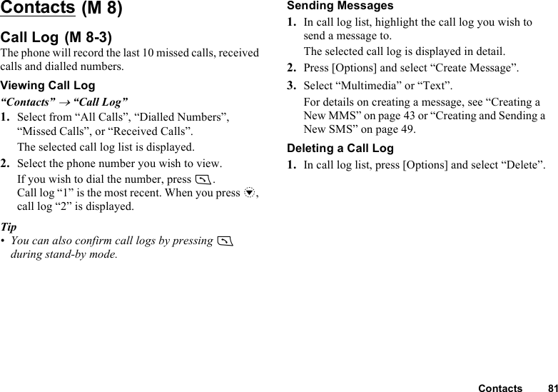 Contacts 81Contacts Call Log The phone will record the last 10 missed calls, received calls and dialled numbers.Viewing Call Log“Contacts” → “Call Log”1. Select from “All Calls”, “Dialled Numbers”, “Missed Calls”, or “Received Calls”.The selected call log list is displayed.2. Select the phone number you wish to view.If you wish to dial the number, press D.Call log “1” is the most recent. When you press b, call log “2” is displayed.Tip• You can also confirm call logs by pressing D during stand-by mode.Sending Messages1. In call log list, highlight the call log you wish to send a message to.The selected call log is displayed in detail.2. Press [Options] and select “Create Message”. 3. Select “Multimedia” or “Text”. For details on creating a message, see “Creating a New MMS” on page 43 or “Creating and Sending a New SMS” on page 49.Deleting a Call Log1. In call log list, press [Options] and select “Delete”.(M 8)(M 8-3)