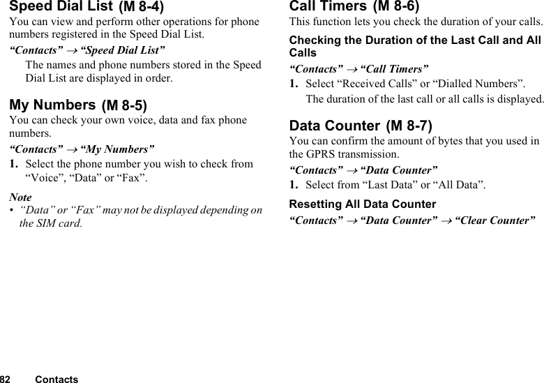 82 ContactsSpeed Dial List You can view and perform other operations for phone numbers registered in the Speed Dial List.“Contacts” → “Speed Dial List”The names and phone numbers stored in the Speed Dial List are displayed in order.My Numbers You can check your own voice, data and fax phone numbers.“Contacts” → “My Numbers”1. Select the phone number you wish to check from “Voice”, “Data” or “Fax”.Note• “Data” or “Fax” may not be displayed depending on the SIM card.Call Timers This function lets you check the duration of your calls.Checking the Duration of the Last Call and All Calls“Contacts” → “Call Timers”1. Select “Received Calls” or “Dialled Numbers”.The duration of the last call or all calls is displayed.Data Counter You can confirm the amount of bytes that you used in the GPRS transmission.“Contacts” → “Data Counter”1. Select from “Last Data” or “All Data”.Resetting All Data Counter“Contacts” → “Data Counter” → “Clear Counter”(M 8-4)(M 8-5)(M 8-6)(M 8-7)