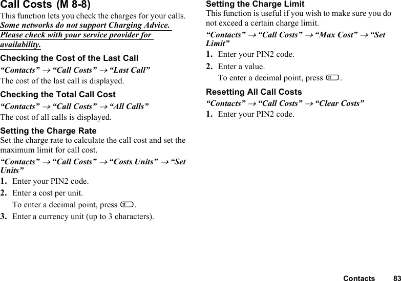 Contacts 83Call Costs This function lets you check the charges for your calls. Some networks do not support Charging Advice. Please check with your service provider for availability.Checking the Cost of the Last Call“Contacts” → “Call Costs” → “Last Call”The cost of the last call is displayed.Checking the Total Call Cost“Contacts” → “Call Costs” → “All Calls”The cost of all calls is displayed.Setting the Charge RateSet the charge rate to calculate the call cost and set the maximum limit for call cost.“Contacts” → “Call Costs” → “Costs Units” → “Set Units”1. Enter your PIN2 code.2. Enter a cost per unit.To enter a decimal point, press R.3. Enter a currency unit (up to 3 characters).Setting the Charge LimitThis function is useful if you wish to make sure you do not exceed a certain charge limit.“Contacts” → “Call Costs” → “Max Cost” → “Set Limit”1. Enter your PIN2 code.2. Enter a value.To enter a decimal point, press R.Resetting All Call Costs “Contacts” → “Call Costs” → “Clear Costs”1. Enter your PIN2 code.(M 8-8)