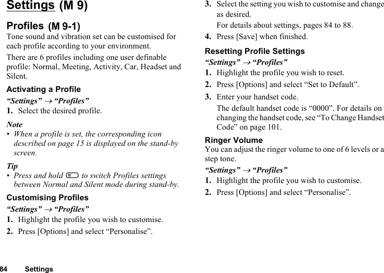 84 SettingsSettings Profiles Tone sound and vibration set can be customised for each profile according to your environment.There are 6 profiles including one user definable profile: Normal, Meeting, Activity, Car, Headset and Silent.Activating a Profile“Settings” → “Profiles”1. Select the desired profile.Note• When a profile is set, the corresponding icon described on page 15 is displayed on the stand-by screen. Tip• Press and hold R to switch Profiles settings between Normal and Silent mode during stand-by. Customising Profiles“Settings” → “Profiles”1. Highlight the profile you wish to customise.2. Press [Options] and select “Personalise”.3. Select the setting you wish to customise and change as desired.For details about settings, pages 84 to 88.4. Press [Save] when finished.Resetting Profile Settings“Settings” → “Profiles”1. Highlight the profile you wish to reset.2. Press [Options] and select “Set to Default”.3. Enter your handset code.The default handset code is “0000”. For details on changing the handset code, see “To Change Handset Code” on page 101.Ringer VolumeYou can adjust the ringer volume to one of 6 levels or a step tone.“Settings” → “Profiles”1. Highlight the profile you wish to customise.2. Press [Options] and select “Personalise”.(M 9)(M 9-1)