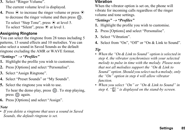 Settings 853. Select “Ringer Volume”.The current volume level is displayed.4. Press a to increase the ringer volume or press b to decrease the ringer volume and then press  .To select “Step Tone”, press a at level 5.To select “Silent”, press b at level 1.Assigning RingtoneYou can select the ringtone from 28 tones including 5 patterns, 13 sound effects and 10 melodies. You can also select a sound in Saved Sounds as the default ringtone excluding the AMR or WAVE format. “Settings” → “Profiles”1. Highlight the profile you wish to customise.2. Press [Options] and select “Personalise”.3. Select “Assign Ringtone”.4. Select “Preset Sounds” or “My Sounds”.5. Select the ringtone you wish to use.To hear the demo play, press  . To stop playing, press  again.6. Press [Options] and select “Assign”.Note• If you delete a ringtone that uses a sound in Saved Sounds, the default ringtone is set.VibrationWhen the vibrator option is set on, the phone will vibrate for incoming calls regardless of the ringer volume and tone settings.“Settings” → “Profiles”1. Highlight the profile you wish to customise.2. Press [Options] and select “Personalise”.3. Select “Vibration”.4. Select from “On”, “Off” or “On &amp; Link to Sound”.Tip• When the “On &amp; Link to Sound” option is selected in step 4, the vibrator synchronises with your selected melody to pulse in time with the melody. Please note that not all melodies support the “On &amp; Link to Sound” option. Should you select such a melody, only the “On” option in step 4 will allow vibrator function.• When you select “On” or “On &amp; Link to Sound” in step 4, “ ” is displayed on the stand-by screen.