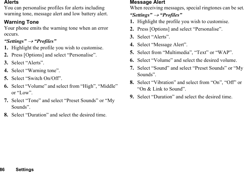 86 SettingsAlertsYou can personalise profiles for alerts including warning tone, message alert and low battery alert.Warning ToneYour phone emits the warning tone when an error occurs.“Settings” → “Profiles”1. Highlight the profile you wish to customise.2. Press [Options] and select “Personalise”.3. Select “Alerts”.4. Select “Warning tone”.5. Select “Switch On/Off”.6. Select “Volume” and select from “High”, “Middle” or “Low”.7. Select “Tone” and select “Preset Sounds” or “My Sounds”.8. Select “Duration” and select the desired time. Message AlertWhen receiving messages, special ringtones can be set.“Settings” → “Profiles”1. Highlight the profile you wish to customise.2. Press [Options] and select “Personalise”.3. Select “Alerts”.4. Select “Message Alert”.5. Select from “Multimedia”, “Text” or “WAP”. 6. Select “Volume” and select the desired volume.7. Select “Sound” and select “Preset Sounds” or “My Sounds”.8. Select “Vibration” and select from “On”, “Off” or “On &amp; Link to Sound”.9. Select “Duration” and select the desired time. 