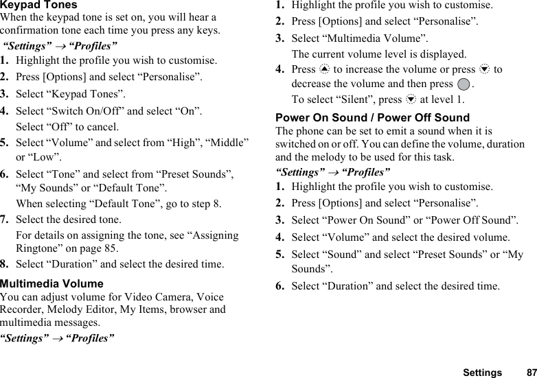 Settings 87Keypad TonesWhen the keypad tone is set on, you will hear a confirmation tone each time you press any keys. “Settings” → “Profiles”1. Highlight the profile you wish to customise.2. Press [Options] and select “Personalise”.3. Select “Keypad Tones”.4. Select “Switch On/Off” and select “On”. Select “Off” to cancel.5. Select “Volume” and select from “High”, “Middle” or “Low”.6. Select “Tone” and select from “Preset Sounds”, “My Sounds” or “Default Tone”.When selecting “Default Tone”, go to step 8.7. Select the desired tone.For details on assigning the tone, see “Assigning Ringtone” on page 85.8. Select “Duration” and select the desired time.Multimedia VolumeYou can adjust volume for Video Camera, Voice Recorder, Melody Editor, My Items, browser and multimedia messages. “Settings” → “Profiles”1. Highlight the profile you wish to customise.2. Press [Options] and select “Personalise”.3. Select “Multimedia Volume”.The current volume level is displayed.4. Press a to increase the volume or press b to decrease the volume and then press  .To select “Silent”, press b at level 1.Power On Sound / Power Off SoundThe phone can be set to emit a sound when it is switched on or off. You can define the volume, duration and the melody to be used for this task.“Settings” → “Profiles”1. Highlight the profile you wish to customise.2. Press [Options] and select “Personalise”.3. Select “Power On Sound” or “Power Off Sound”.4. Select “Volume” and select the desired volume.5. Select “Sound” and select “Preset Sounds” or “My Sounds”.6. Select “Duration” and select the desired time. 
