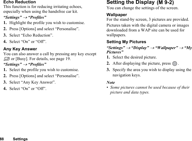 88 SettingsEcho ReductionThis function is for reducing irritating echoes, especially when using the handsfree car kit. “Settings” → “Profiles”1. Highlight the profile you wish to customise.2. Press [Options] and select “Personalise”.3. Select “Echo Reduction”.4. Select “On” or “Off”.Any Key AnswerYou can also answer a call by pressing any key except F or [Busy]. For details, see page 19.“Settings” → “Profiles”1. Select the profile you wish to customise.2. Press [Options] and select “Personalise”.3. Select “Any Key Answer”.4. Select “On” or “Off”.Setting the Display You can change the settings of the screen.WallpaperFor the stand-by screen, 3 pictures are provided.Pictures taken with the digital camera or images downloaded from a WAP site can be used for wallpapers.Setting My Pictures“Settings” → “Display” → “Wallpaper” → “My Pictures”1. Select the desired picture. 2. After displaying the picture, press  .3. Specify the area you wish to display using the navigation keys.Note• Some pictures cannot be used because of their picture and data types.(M 9-2)
