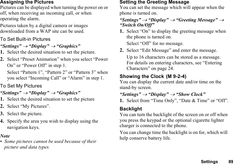 Settings 89Assigning the PicturesPictures can be displayed when turning the power on or off, when receiving an incoming call, or when operating the alarm.Pictures taken by a digital camera or images downloaded from a WAP site can be used.To Set Built-in Pictures“Settings” → “Display” → “Graphics”1. Select the desired situation to set the picture.2. Select “Preset Animation” when you select “Power On” or “Power Off” in step 1. Select “Pattern 1”, “Pattern 2” or “Pattern 3” when you select “Incoming Call” or “Alarm” in step 1.To Set My Pictures“Settings” → “Display” → “Graphics”1. Select the desired situation to set the picture2. Select “My Pictures”.3. Select the picture.4. Specify the area you wish to display using the navigation keys.Note• Some pictures cannot be used because of their picture and data types.Setting the Greeting MessageYou can set the message which will appear when the phone is turned on.“Settings” → “Display” → “Greeting Message” → “Switch On/Off”1. Select “On” to display the greeting message when the phone is turned on.Select “Off” for no message.2. Select “Edit Message” and enter the message.Up to 16 characters can be stored as a message.For details on entering characters, see “Entering Characters” on page 24.Showing the Clock You can display the current date and/or time on the stand-by screen.“Settings” → “Display” → “Show Clock”1. Select from “Time Only”, “Date &amp; Time” or “Off”.BacklightYou can turn the backlight of the screen on or off when you press the keypad or the optional cigarette lighter charger is connected to the phone.You can change time the backlight is on for, which will help conserve battery life.(M 9-2-4)