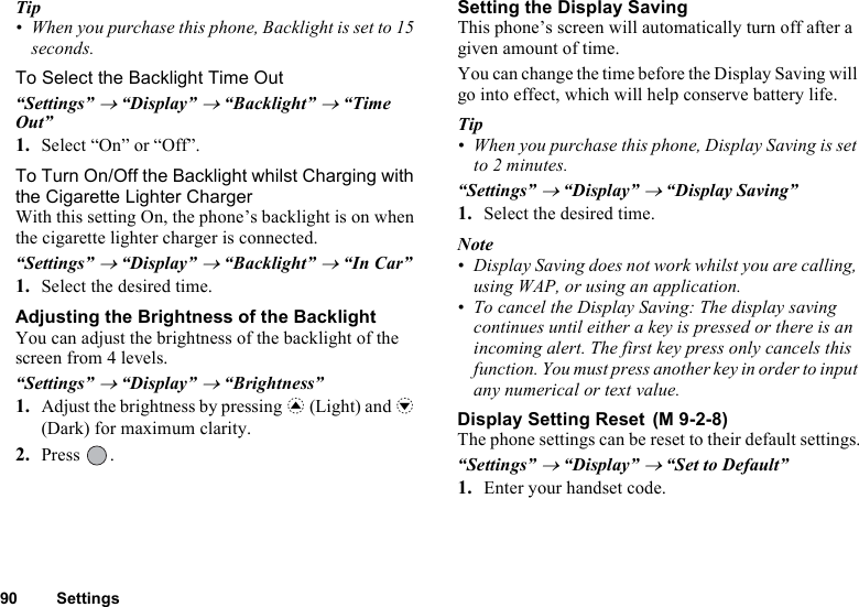 90 SettingsTip• When you purchase this phone, Backlight is set to 15 seconds.To Select the Backlight Time Out“Settings” → “Display” → “Backlight” → “Time Out”1. Select “On” or “Off”. To Turn On/Off the Backlight whilst Charging with the Cigarette Lighter ChargerWith this setting On, the phone’s backlight is on when the cigarette lighter charger is connected.“Settings” → “Display” → “Backlight” → “In Car”1. Select the desired time.Adjusting the Brightness of the BacklightYou can adjust the brightness of the backlight of the screen from 4 levels.“Settings” → “Display” → “Brightness”1. Adjust the brightness by pressing a (Light) and b (Dark) for maximum clarity.2. Press .Setting the Display SavingThis phone’s screen will automatically turn off after a given amount of time.You can change the time before the Display Saving will go into effect, which will help conserve battery life.Tip• When you purchase this phone, Display Saving is set to 2 minutes.“Settings” → “Display” → “Display Saving”1. Select the desired time.Note• Display Saving does not work whilst you are calling, using WAP, or using an application.• To cancel the Display Saving: The display saving continues until either a key is pressed or there is an incoming alert. The first key press only cancels this function. You must press another key in order to input any numerical or text value.Display Setting Reset The phone settings can be reset to their default settings.“Settings” → “Display” → “Set to Default”1. Enter your handset code.(M 9-2-8)