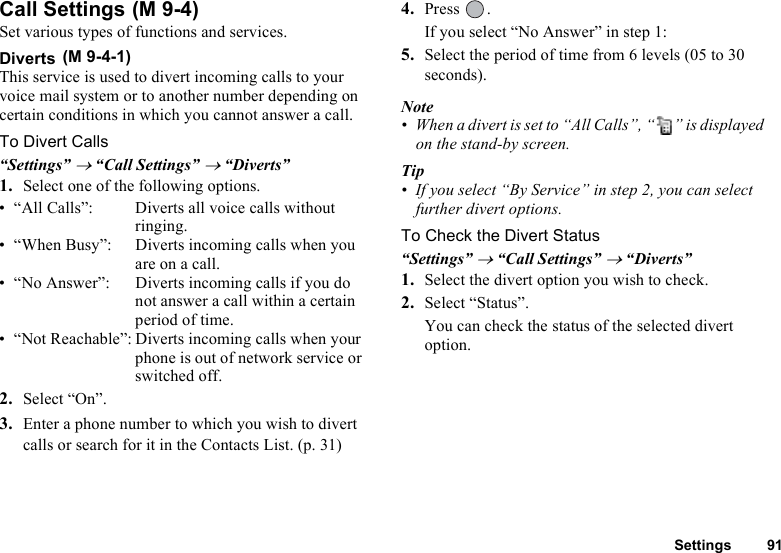 Settings 91Call Settings Set various types of functions and services.Diverts This service is used to divert incoming calls to your voice mail system or to another number depending on certain conditions in which you cannot answer a call.To Divert Calls“Settings” → “Call Settings” → “Diverts”1. Select one of the following options.• “All Calls”: Diverts all voice calls without ringing.• “When Busy”: Diverts incoming calls when you are on a call.• “No Answer”: Diverts incoming calls if you do not answer a call within a certain period of time.• “Not Reachable”: Diverts incoming calls when your phone is out of network service or switched off.2. Select “On”.3. Enter a phone number to which you wish to divert calls or search for it in the Contacts List. (p. 31)4. Press .If you select “No Answer” in step 1:5. Select the period of time from 6 levels (05 to 30 seconds). Note• When a divert is set to “All Calls”, “ ” is displayed on the stand-by screen.Tip• If you select “By Service” in step 2, you can select further divert options.To Check the Divert Status“Settings” → “Call Settings” → “Diverts”1. Select the divert option you wish to check. 2. Select “Status”.You can check the status of the selected divert option.(M 9-4)(M 9-4-1)