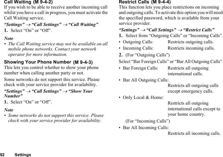 92 SettingsCall Waiting If you wish to be able to receive another incoming call whilst you have a call in progress, you must activate the Call Waiting service. “Settings” → “Call Settings” → “Call Waiting”1. Select “On” or “Off”.Note• The Call Waiting service may not be available on all mobile phone networks. Contact your network operator for more information.Showing Your Phone Number This lets you control whether to show your phone number when calling another party or not.Some networks do not support this service. Please check with your service provider for availability.“Settings” → “Call Settings” → “Show Your Number”1. Select “On” or “Off”.Note• Some networks do not support this service. Please check with your service provider for availability.Restrict Calls This function lets you place restrictions on incoming and outgoing calls. To activate this option you will need the specified password, which is available from your service provider.“Settings” → “Call Settings” → “Restrict Calls”1. Select from “Outgoing Calls” or “Incoming Calls”.• Outgoing Calls: Restricts outgoing calls. • Incoming Calls: Restricts incoming calls.2. (For “Outgoing Calls”)Select “Bar Foreign Calls” or “Bar All Outgoing Calls”.• Bar Foreign Calls: Restricts all outgoing international calls. • Bar All Outgoing Calls:Restricts all outgoing calls except emergency calls.• Only Local &amp; Home:Restricts all outgoing international calls except to your home country.(For “Incoming Calls”)• Bar All Incoming Calls:Restricts all incoming calls.(M 9-4-2)(M 9-4-3)(M 9-4-4)