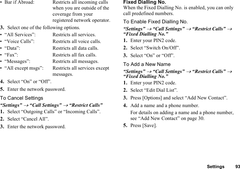 Settings 93• Bar if Abroad:  Restricts all incoming calls when you are outside of the coverage from your registered network operator.3. Select one of the following options.• “All Services”:  Restricts all services.• “Voice Calls”:  Restricts all voice calls.• “Data”:  Restricts all data calls.• “Fax”:  Restricts all fax calls.• “Messages”: Restricts all messages.• “All except msgs”:  Restricts all services except messages.4. Select “On” or “Off”.5. Enter the network password.To Cancel Settings“Settings” → “Call Settings” → “Restrict Calls”1. Select “Outgoing Calls” or “Incoming Calls”.2. Select “Cancel All”.3. Enter the network password.  Fixed Dialling No.When the Fixed Dialling No. is enabled, you can only call predefined numbers.To Enable Fixed Dialling No.“Settings” → “Call Settings” → “Restrict Calls” → “Fixed Dialling No.”1. Enter your PIN2 code.2. Select “Switch On/Off”.3. Select “On” or “Off”.To Add a New Name“Settings” → “Call Settings” → “Restrict Calls” → “Fixed Dialling No.”1. Enter your PIN2 code.2. Select “Edit Dial List”.3. Press [Options] and select “Add New Contact”.4. Add a name and a phone number.For details on adding a name and a phone number, see “Add New Contact” on page 30.5. Press [Save].