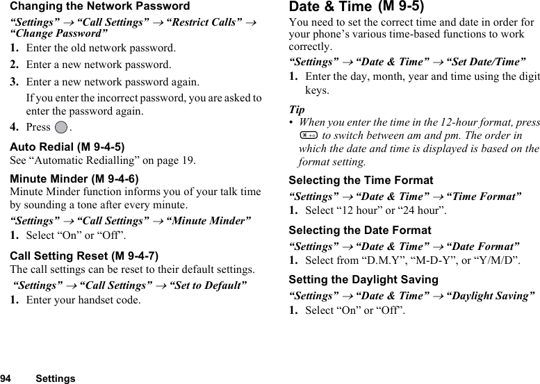 94 SettingsChanging the Network Password“Settings” → “Call Settings” → “Restrict Calls” → “Change Password”1. Enter the old network password.2. Enter a new network password.3. Enter a new network password again.If you enter the incorrect password, you are asked to enter the password again.4. Press .Auto Redial (M 9-4-5)See “Automatic Redialling” on page 19.Minute Minder (M 9-4-6)Minute Minder function informs you of your talk time by sounding a tone after every minute.“Settings” → “Call Settings” → “Minute Minder”1. Select “On” or “Off”.Call Setting Reset (M 9-4-7)The call settings can be reset to their default settings. “Settings” → “Call Settings” → “Set to Default”1. Enter your handset code.Date &amp; Time You need to set the correct time and date in order for your phone’s various time-based functions to work correctly.“Settings” → “Date &amp; Time” → “Set Date/Time”1. Enter the day, month, year and time using the digit keys.Tip• When you enter the time in the 12-hour format, press P to switch between am and pm. The order in which the date and time is displayed is based on the format setting.Selecting the Time Format“Settings” → “Date &amp; Time” → “Time Format”1. Select “12 hour” or “24 hour”.Selecting the Date Format“Settings” → “Date &amp; Time” → “Date Format”1. Select from “D.M.Y”, “M-D-Y”, or “Y/M/D”.Setting the Daylight Saving“Settings” → “Date &amp; Time” → “Daylight Saving”1. Select “On” or “Off”.(M 9-5)