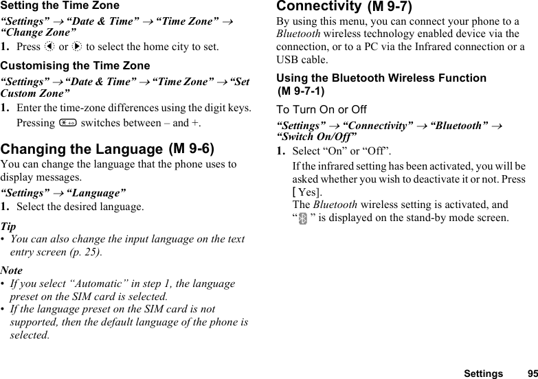 Settings 95Setting the Time Zone“Settings” → “Date &amp; Time” → “Time Zone” → “Change Zone”1. Press c or d to select the home city to set.Customising the Time Zone“Settings” → “Date &amp; Time” → “Time Zone” → “Set Custom Zone”1. Enter the time-zone differences using the digit keys.Pressing P switches between – and +.Changing the Language You can change the language that the phone uses to display messages.“Settings” → “Language”1. Select the desired language.Tip • You can also change the input language on the text entry screen (p. 25).Note• If you select “Automatic” in step 1, the language preset on the SIM card is selected.• If the language preset on the SIM card is not supported, then the default language of the phone is selected.Connectivity By using this menu, you can connect your phone to a Bluetooth wireless technology enabled device via the connection, or to a PC via the Infrared connection or a USB cable.Using the Bluetooth Wireless Function To Turn On or Off“Settings” → “Connectivity” → “Bluetooth” → “Switch On/Off”1. Select “On” or “Off”.If the infrared setting has been activated, you will be asked whether you wish to deactivate it or not. Press [Yes].The Bluetooth wireless setting is activated, and “ ” is displayed on the stand-by mode screen.(M 9-6)(M 9-7)(M 9-7-1)