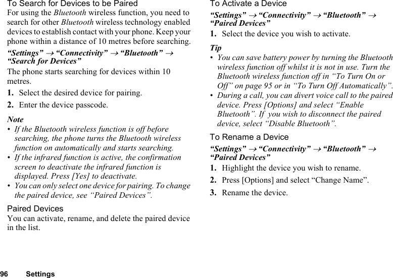 96 SettingsTo Search for Devices to be PairedFor using the Bluetooth wireless function, you need to search for other Bluetooth wireless technology enabled devices to establish contact with your phone. Keep your phone within a distance of 10 metres before searching.“Settings” → “Connectivity” → “Bluetooth” → “Search for Devices”The phone starts searching for devices within 10 metres.1. Select the desired device for pairing.2. Enter the device passcode.Note• If the Bluetooth wireless function is off before searching, the phone turns the Bluetooth wireless function on automatically and starts searching.• If the infrared function is active, the confirmation screen to deactivate the infrared function is displayed. Press [Yes] to deactivate. • You can only select one device for pairing. To change the paired device, see “Paired Devices”.Paired DevicesYou can activate, rename, and delete the paired device in the list.To Activate a Device“Settings” → “Connectivity” → “Bluetooth” → “Paired Devices”1. Select the device you wish to activate.Tip • You can save battery power by turning the Bluetooth wireless function off whilst it is not in use. Turn the Bluetooth wireless function off in “To Turn On or Off” on page 95 or in “To Turn Off Automatically”.• During a call, you can divert voice call to the paired device. Press [Options] and select “Enable Bluetooth”. If  you wish to disconnect the paired device, select “Disable Bluetooth”. To Rename a Device“Settings” → “Connectivity” → “Bluetooth” → “Paired Devices”1. Highlight the device you wish to rename.2. Press [Options] and select “Change Name”.3. Rename the device.