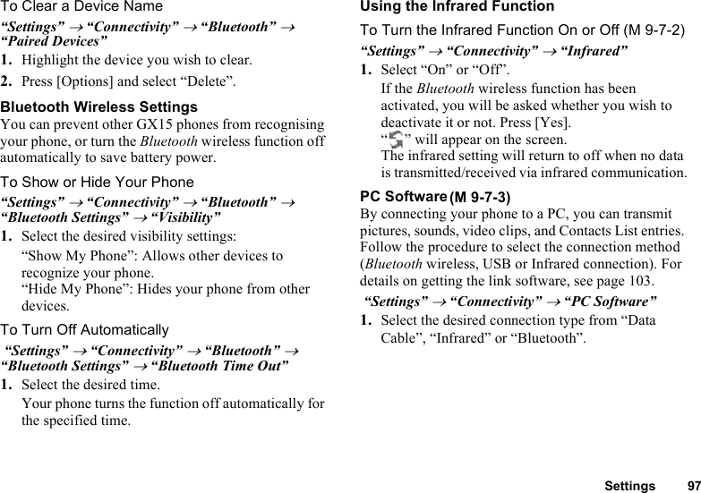 Settings 97To Clear a Device Name“Settings” → “Connectivity” → “Bluetooth” → “Paired Devices”1. Highlight the device you wish to clear.2. Press [Options] and select “Delete”.Bluetooth Wireless SettingsYou can prevent other GX15 phones from recognising your phone, or turn the Bluetooth wireless function off automatically to save battery power. To Show or Hide Your Phone“Settings” → “Connectivity” → “Bluetooth” → “Bluetooth Settings” → “Visibility”1. Select the desired visibility settings:“Show My Phone”: Allows other devices to recognize your phone.“Hide My Phone”: Hides your phone from other  devices.To Turn Off Automatically “Settings” → “Connectivity” → “Bluetooth” → “Bluetooth Settings” → “Bluetooth Time Out”1. Select the desired time.Your phone turns the function off automatically for the specified time.Using the Infrared FunctionTo Turn the Infrared Function On or Off (M 9-7-2)“Settings” → “Connectivity” → “Infrared”1. Select “On” or “Off”.If the Bluetooth wireless function has been activated, you will be asked whether you wish to deactivate it or not. Press [Yes].“ ” will appear on the screen. The infrared setting will return to off when no data is transmitted/received via infrared communication.PC SoftwareBy connecting your phone to a PC, you can transmit pictures, sounds, video clips, and Contacts List entries. Follow the procedure to select the connection method (Bluetooth wireless, USB or Infrared connection). For details on getting the link software, see page 103. “Settings” → “Connectivity” → “PC Software”1. Select the desired connection type from “Data Cable”, “Infrared” or “Bluetooth”.(M 9-7-3)