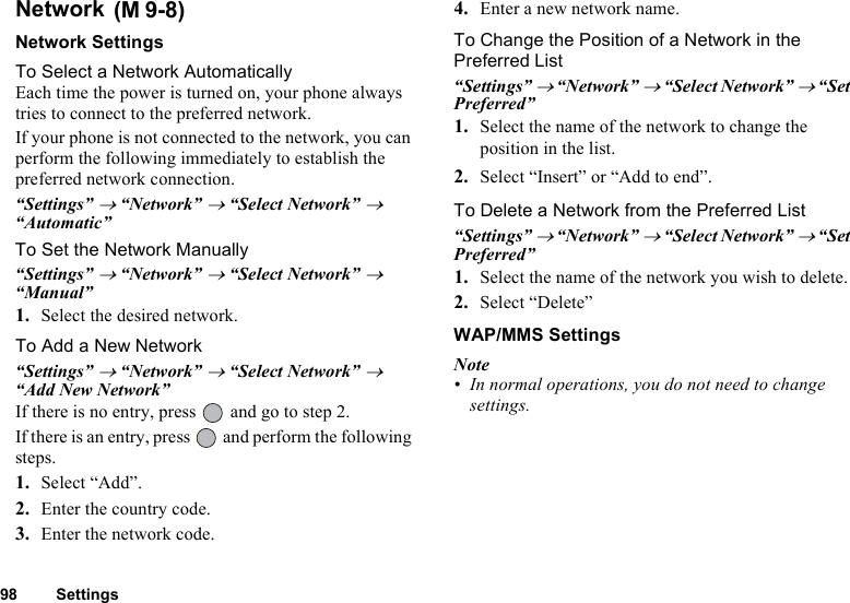 98 SettingsNetwork Network SettingsTo Select a Network AutomaticallyEach time the power is turned on, your phone always tries to connect to the preferred network.If your phone is not connected to the network, you can perform the following immediately to establish the preferred network connection.“Settings” → “Network” → “Select Network” → “Automatic”To Set the Network Manually“Settings” → “Network” → “Select Network” → “Manual”1. Select the desired network.To Add a New Network“Settings” → “Network” → “Select Network” → “Add New Network”If there is no entry, press   and go to step 2. If there is an entry, press   and perform the following steps.1. Select “Add”.2. Enter the country code.3. Enter the network code.4. Enter a new network name.To Change the Position of a Network in the Preferred List“Settings” → “Network” → “Select Network” → “Set Preferred”1. Select the name of the network to change the position in the list.2. Select “Insert” or “Add to end”.To Delete a Network from the Preferred List“Settings” → “Network” → “Select Network” → “Set Preferred”1. Select the name of the network you wish to delete.2. Select “Delete”WAP/MMS SettingsNote• In normal operations, you do not need to change settings.(M 9-8)