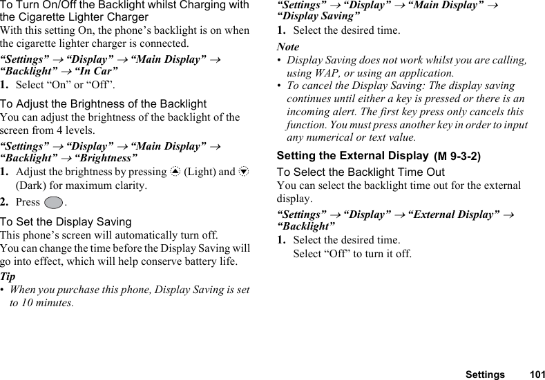 Settings 101To Turn On/Off the Backlight whilst Charging with the Cigarette Lighter ChargerWith this setting On, the phone’s backlight is on when the cigarette lighter charger is connected.“Settings” → “Display” → “Main Display” → “Backlight” → “In Car”1. Select “On” or “Off”.To Adjust the Brightness of the BacklightYou can adjust the brightness of the backlight of the screen from 4 levels.“Settings” → “Display” → “Main Display” → “Backlight” → “Brightness”1. Adjust the brightness by pressing a (Light) and b (Dark) for maximum clarity.2. Press .To Set the Display SavingThis phone’s screen will automatically turn off.You can change the time before the Display Saving will go into effect, which will help conserve battery life.Tip• When you purchase this phone, Display Saving is set to 10 minutes.“Settings” → “Display” → “Main Display” → “Display Saving”1. Select the desired time.Note• Display Saving does not work whilst you are calling, using WAP, or using an application.• To cancel the Display Saving: The display saving continues until either a key is pressed or there is an incoming alert. The first key press only cancels this function. You must press another key in order to input any numerical or text value.Setting the External DisplayTo Select the Backlight Time OutYou can select the backlight time out for the external display.“Settings” → “Display” → “External Display” → “Backlight”1. Select the desired time.Select “Off” to turn it off. (M 9-3-2)