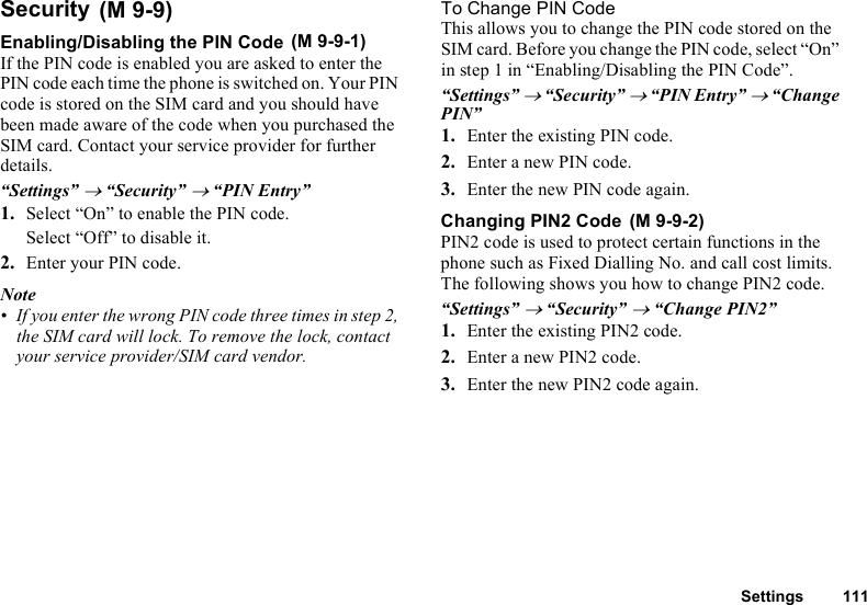 Settings 111SecurityEnabling/Disabling the PIN CodeIf the PIN code is enabled you are asked to enter the PIN code each time the phone is switched on. Your PIN code is stored on the SIM card and you should have been made aware of the code when you purchased the SIM card. Contact your service provider for further details.“Settings” → “Security” → “PIN Entry”1. Select “On” to enable the PIN code.Select “Off” to disable it.2. Enter your PIN code.Note• If you enter the wrong PIN code three times in step 2, the SIM card will lock. To remove the lock, contact your service provider/SIM card vendor.To Change PIN CodeThis allows you to change the PIN code stored on the SIM card. Before you change the PIN code, select “On” in step 1 in “Enabling/Disabling the PIN Code”.“Settings” → “Security” → “PIN Entry” → “Change PIN”1. Enter the existing PIN code.2. Enter a new PIN code.3. Enter the new PIN code again.Changing PIN2 CodePIN2 code is used to protect certain functions in the phone such as Fixed Dialling No. and call cost limits. The following shows you how to change PIN2 code.“Settings” → “Security” → “Change PIN2”1. Enter the existing PIN2 code.2. Enter a new PIN2 code.3. Enter the new PIN2 code again. (M 9-9) (M 9-9-1) (M 9-9-2)