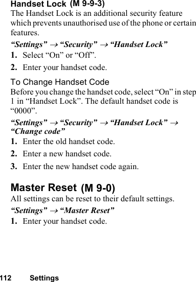112 SettingsHandset LockThe Handset Lock is an additional security feature which prevents unauthorised use of the phone or certain features.“Settings” → “Security” → “Handset Lock”1. Select “On” or “Off”.2. Enter your handset code.To Change Handset CodeBefore you change the handset code, select “On” in step 1 in “Handset Lock”. The default handset code is “0000”.“Settings” → “Security” → “Handset Lock” → “Change code”1. Enter the old handset code.2. Enter a new handset code.3. Enter the new handset code again.Master ResetAll settings can be reset to their default settings.“Settings” → “Master Reset”1. Enter your handset code. (M 9-9-3) (M 9-0)