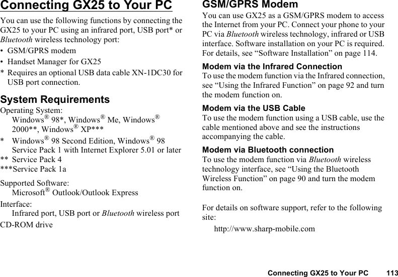 Connecting GX25 to Your PC 113Connecting GX25 to Your PCYou can use the following functions by connecting the GX25 to your PC using an infrared port, USB port* or Bluetooth wireless technology port:• GSM/GPRS modem• Handset Manager for GX25* Requires an optional USB data cable XN-1DC30 for USB port connection.System RequirementsOperating System:Windows® 98*, Windows® Me, Windows® 2000**, Windows® XP**** Windows® 98 Second Edition, Windows® 98 Service Pack 1 with Internet Explorer 5.01 or later** Service Pack 4***Service Pack 1aSupported Software:Microsoft® Outlook/Outlook ExpressInterface:Infrared port, USB port or Bluetooth wireless portCD-ROM driveGSM/GPRS ModemYou can use GX25 as a GSM/GPRS modem to access the Internet from your PC. Connect your phone to your PC via Bluetooth wireless technology, infrared or USB interface. Software installation on your PC is required. For details, see “Software Installation” on page 114.Modem via the Infrared ConnectionTo use the modem function via the Infrared connection, see “Using the Infrared Function” on page 92 and turn the modem function on.Modem via the USB CableTo use the modem function using a USB cable, use the cable mentioned above and see the instructions accompanying the cable.Modem via Bluetooth connectionTo use the modem function via Bluetooth wireless technology interface, see “Using the Bluetooth Wireless Function” on page 90 and turn the modem function on.For details on software support, refer to the following site:http://www.sharp-mobile.com