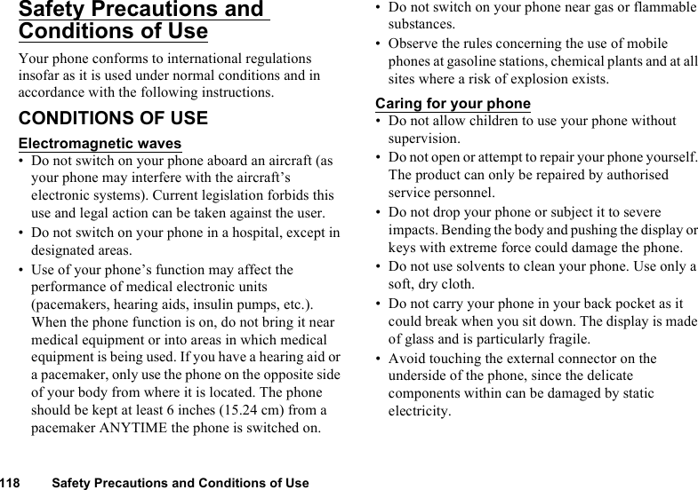 118 Safety Precautions and Conditions of UseSafety Precautions and Conditions of UseYour phone conforms to international regulations insofar as it is used under normal conditions and in accordance with the following instructions.CONDITIONS OF USEElectromagnetic waves• Do not switch on your phone aboard an aircraft (as your phone may interfere with the aircraft’s electronic systems). Current legislation forbids this use and legal action can be taken against the user.• Do not switch on your phone in a hospital, except in designated areas.• Use of your phone’s function may affect the performance of medical electronic units (pacemakers, hearing aids, insulin pumps, etc.). When the phone function is on, do not bring it near medical equipment or into areas in which medical equipment is being used. If you have a hearing aid or a pacemaker, only use the phone on the opposite side of your body from where it is located. The phone should be kept at least 6 inches (15.24 cm) from a pacemaker ANYTIME the phone is switched on.• Do not switch on your phone near gas or flammable substances.• Observe the rules concerning the use of mobile phones at gasoline stations, chemical plants and at all sites where a risk of explosion exists.Caring for your phone• Do not allow children to use your phone without supervision.• Do not open or attempt to repair your phone yourself. The product can only be repaired by authorised service personnel.• Do not drop your phone or subject it to severe impacts. Bending the body and pushing the display or keys with extreme force could damage the phone.• Do not use solvents to clean your phone. Use only a soft, dry cloth.• Do not carry your phone in your back pocket as it could break when you sit down. The display is made of glass and is particularly fragile.• Avoid touching the external connector on the underside of the phone, since the delicate components within can be damaged by static electricity.
