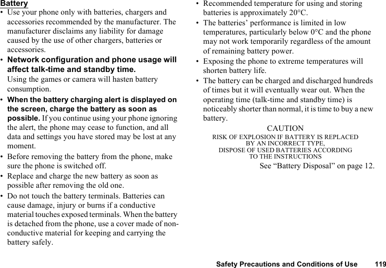 Safety Precautions and Conditions of Use 119Battery• Use your phone only with batteries, chargers and accessories recommended by the manufacturer. The manufacturer disclaims any liability for damage caused by the use of other chargers, batteries or accessories.•Network configuration and phone usage will affect talk-time and standby time. Using the games or camera will hasten battery consumption.•When the battery charging alert is displayed on the screen, charge the battery as soon as possible. If you continue using your phone ignoring the alert, the phone may cease to function, and all data and settings you have stored may be lost at any moment.• Before removing the battery from the phone, make sure the phone is switched off.• Replace and charge the new battery as soon as possible after removing the old one.• Do not touch the battery terminals. Batteries can cause damage, injury or burns if a conductive material touches exposed terminals. When the battery is detached from the phone, use a cover made of non-conductive material for keeping and carrying the battery safely.• Recommended temperature for using and storing batteries is approximately 20°C.• The batteries’ performance is limited in low temperatures, particularly below 0°C and the phone may not work temporarily regardless of the amount of remaining battery power.• Exposing the phone to extreme temperatures will shorten battery life.• The battery can be charged and discharged hundreds of times but it will eventually wear out. When the operating time (talk-time and standby time) is noticeably shorter than normal, it is time to buy a new battery.CAUTIONRISK OF EXPLOSION IF BATTERY IS REPLACEDBY AN INCORRECT TYPE,DISPOSE OF USED BATTERIES ACCORDINGTO THE INSTRUCTIONSSee “Battery Disposal” on page 12.