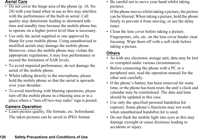 120 Safety Precautions and Conditions of UseAerial Care• Do not cover the hinge area of the phone (p. 10, No. 24) with your hand when in use as this may interfere with the performance of the built-in aerial. Call quality may deteriorate leading to shortened talk-time and standby time because the mobile phone has to operate on a higher power level than is necessary.• Use only the aerial supplied or one approved by Sharp for your mobile phone. Using unauthorised or modified aerials may damage the mobile phone. Moreover, since the mobile phone may violate the appropriate regulations, it may lose performance or exceed the limitation of SAR levels.• To avoid impaired performance, do not damage the aerial of the mobile phone.• Whilst talking directly to the microphone, please hold the mobile phone so that the aerial is upwards over your shoulder.• To avoid interfering with blasting operations, please turn off the mobile phone in a blasting area or in a place where a “turn off two-way radio” sign is posted.Camera Operation• Learn picture quality, file formats, etc. beforehand.The taken pictures can be saved in JPEG format.• Be careful not to move your hand whilst taking pictures.If the phone moves whilst taking a picture, the picture can be blurred. When taking a picture, hold the phone firmly to prevent it from moving, or use the delay timer.• Clean the lens cover before taking a picture.Fingerprints, oils, etc. on the lens cover hinder clear focusing. Wipe them off with a soft cloth before taking a picture.Others• As with any electronic storage unit, data may be lost or corrupted under various circumstances.• Before connecting the phone with a PC or a peripheral unit, read the operation manual for the other unit carefully.• If the phone’s battery has been removed for some time, or the phone has been reset, the unit’s clock and calendar may be reinitialised. The date and time should be updated in this case.• Use only the specified personal handsfree kit (option). Some phone’s functions may not work when unauthorised handsfree kit is used.• Do not flash the mobile light into eyes as this may damage eyesight or cause dizziness leading to accidents or injury.