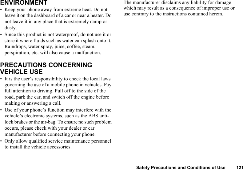 Safety Precautions and Conditions of Use 121ENVIRONMENT• Keep your phone away from extreme heat. Do not leave it on the dashboard of a car or near a heater. Do not leave it in any place that is extremely damp or dusty.• Since this product is not waterproof, do not use it or store it where fluids such as water can splash onto it. Raindrops, water spray, juice, coffee, steam, perspiration, etc. will also cause a malfunction.PRECAUTIONS CONCERNING VEHICLE USE• It is the user’s responsibility to check the local laws governing the use of a mobile phone in vehicles. Pay full attention to driving. Pull off to the side of the road, park the car, and switch off the engine before making or answering a call.• Use of your phone’s function may interfere with the vehicle’s electronic systems, such as the ABS anti-lock brakes or the air-bag. To ensure no such problem occurs, please check with your dealer or car manufacturer before connecting your phone.• Only allow qualified service maintenance personnel to install the vehicle accessories.The manufacturer disclaims any liability for damage which may result as a consequence of improper use or use contrary to the instructions contained herein.