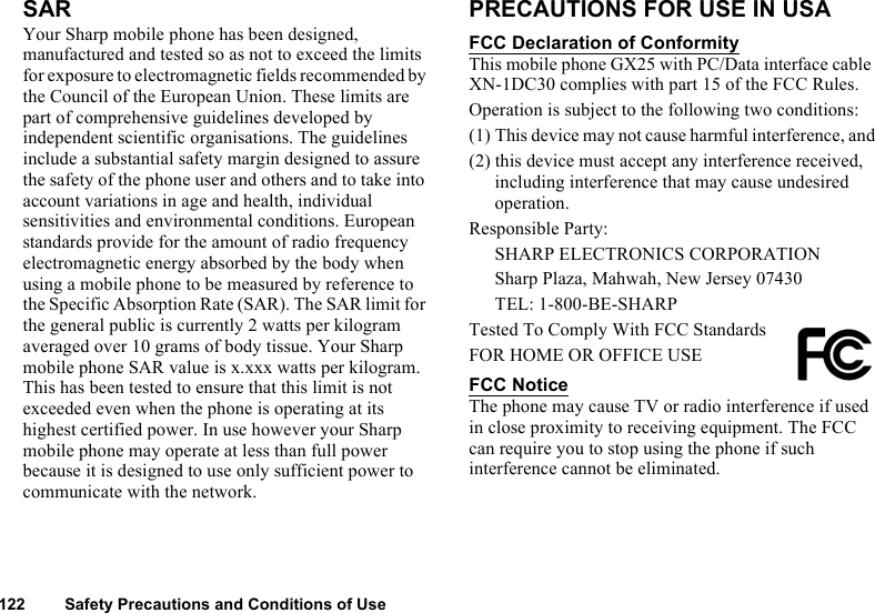 122 Safety Precautions and Conditions of UseSARYour Sharp mobile phone has been designed, manufactured and tested so as not to exceed the limits for exposure to electromagnetic fields recommended by the Council of the European Union. These limits are part of comprehensive guidelines developed by independent scientific organisations. The guidelines include a substantial safety margin designed to assure the safety of the phone user and others and to take into account variations in age and health, individual sensitivities and environmental conditions. European standards provide for the amount of radio frequency electromagnetic energy absorbed by the body when using a mobile phone to be measured by reference to the Specific Absorption Rate (SAR). The SAR limit for the general public is currently 2 watts per kilogram averaged over 10 grams of body tissue. Your Sharp mobile phone SAR value is x.xxx watts per kilogram. This has been tested to ensure that this limit is not exceeded even when the phone is operating at its highest certified power. In use however your Sharp mobile phone may operate at less than full power because it is designed to use only sufficient power to communicate with the network.PRECAUTIONS FOR USE IN USAFCC Declaration of ConformityThis mobile phone GX25 with PC/Data interface cable XN-1DC30 complies with part 15 of the FCC Rules.Operation is subject to the following two conditions:(1) This device may not cause harmful interference, and(2) this device must accept any interference received, including interference that may cause undesired operation.Responsible Party:SHARP ELECTRONICS CORPORATIONSharp Plaza, Mahwah, New Jersey 07430TEL: 1-800-BE-SHARPTested To Comply With FCC StandardsFOR HOME OR OFFICE USEFCC NoticeThe phone may cause TV or radio interference if used in close proximity to receiving equipment. The FCC can require you to stop using the phone if such interference cannot be eliminated.