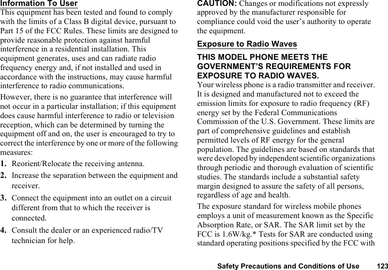 Safety Precautions and Conditions of Use 123Information To UserThis equipment has been tested and found to comply with the limits of a Class B digital device, pursuant to Part 15 of the FCC Rules. These limits are designed to provide reasonable protection against harmful interference in a residential installation. This equipment generates, uses and can radiate radio frequency energy and, if not installed and used in accordance with the instructions, may cause harmful interference to radio communications.However, there is no guarantee that interference will not occur in a particular installation; if this equipment does cause harmful interference to radio or television reception, which can be determined by turning the equipment off and on, the user is encouraged to try to correct the interference by one or more of the following measures:1. Reorient/Relocate the receiving antenna.2. Increase the separation between the equipment and receiver.3. Connect the equipment into an outlet on a circuit different from that to which the receiver is connected.4. Consult the dealer or an experienced radio/TV technician for help.CAUTION: Changes or modifications not expressly approved by the manufacturer responsible for compliance could void the user’s authority to operate the equipment.Exposure to Radio WavesTHIS MODEL PHONE MEETS THE GOVERNMENT’S REQUIREMENTS FOR EXPOSURE TO RADIO WAVES.Your wireless phone is a radio transmitter and receiver. It is designed and manufactured not to exceed the emission limits for exposure to radio frequency (RF) energy set by the Federal Communications Commission of the U.S. Government. These limits are part of comprehensive guidelines and establish permitted levels of RF energy for the general population. The guidelines are based on standards that were developed by independent scientific organizations through periodic and thorough evaluation of scientific studies. The standards include a substantial safety margin designed to assure the safety of all persons, regardless of age and health.The exposure standard for wireless mobile phones employs a unit of measurement known as the Specific Absorption Rate, or SAR. The SAR limit set by the FCC is 1.6W/kg.* Tests for SAR are conducted using standard operating positions specified by the FCC with 