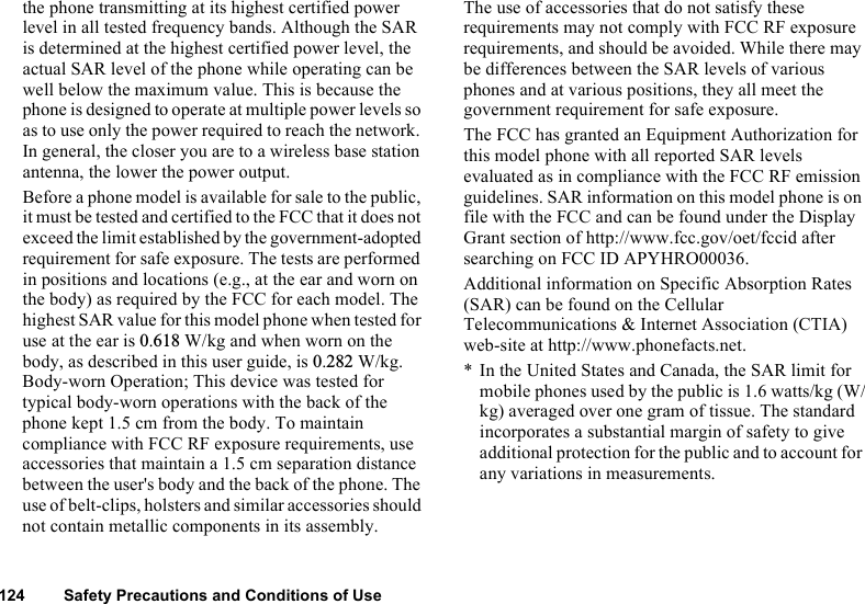 124 Safety Precautions and Conditions of Usethe phone transmitting at its highest certified power level in all tested frequency bands. Although the SAR is determined at the highest certified power level, the actual SAR level of the phone while operating can be well below the maximum value. This is because the phone is designed to operate at multiple power levels so as to use only the power required to reach the network. In general, the closer you are to a wireless base station antenna, the lower the power output.Before a phone model is available for sale to the public, it must be tested and certified to the FCC that it does not exceed the limit established by the government-adopted requirement for safe exposure. The tests are performed in positions and locations (e.g., at the ear and worn on the body) as required by the FCC for each model. The highest SAR value for this model phone when tested for use at the ear is 0.618 W/kg and when worn on the body, as described in this user guide, is 0.282 W/kg. Body-worn Operation; This device was tested for typical body-worn operations with the back of the phone kept 1.5 cm from the body. To maintain compliance with FCC RF exposure requirements, use accessories that maintain a 1.5 cm separation distance between the user&apos;s body and the back of the phone. The use of belt-clips, holsters and similar accessories should not contain metallic components in its assembly.The use of accessories that do not satisfy these requirements may not comply with FCC RF exposure requirements, and should be avoided. While there may be differences between the SAR levels of various phones and at various positions, they all meet the government requirement for safe exposure.The FCC has granted an Equipment Authorization for this model phone with all reported SAR levels evaluated as in compliance with the FCC RF emission guidelines. SAR information on this model phone is on file with the FCC and can be found under the Display Grant section of http://www.fcc.gov/oet/fccid after searching on FCC ID APYHRO00036.Additional information on Specific Absorption Rates (SAR) can be found on the Cellular Telecommunications &amp; Internet Association (CTIA) web-site at http://www.phonefacts.net.* In the United States and Canada, the SAR limit for mobile phones used by the public is 1.6 watts/kg (W/kg) averaged over one gram of tissue. The standard incorporates a substantial margin of safety to give additional protection for the public and to account for any variations in measurements.